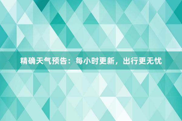 精确天气预告：每小时更新，出行更无忧